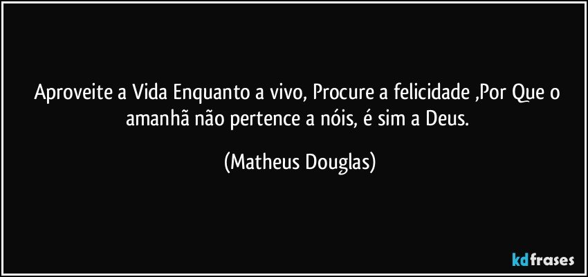 Aproveite a Vida Enquanto a vivo, Procure a felicidade ,Por Que o amanhã não pertence a nóis, é sim a Deus. (Matheus Douglas)