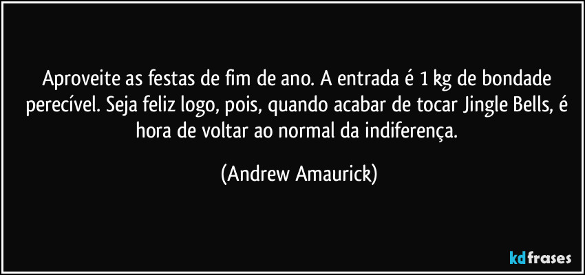 Aproveite as festas de fim de ano. A entrada é 1 kg de bondade perecível. Seja feliz logo, pois, quando acabar de tocar Jingle Bells, é hora de voltar ao normal da indiferença. (Andrew Amaurick)