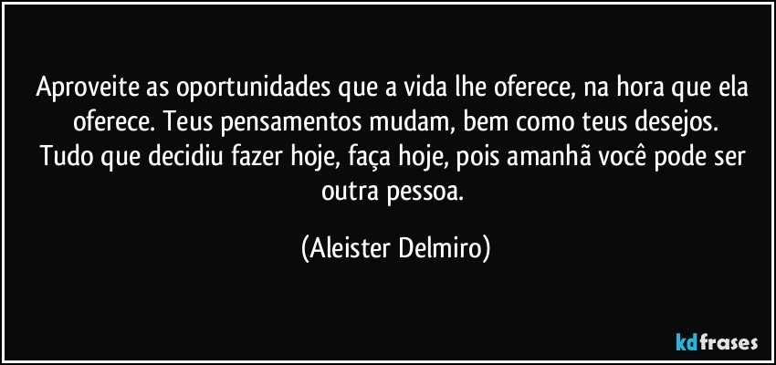 Aproveite as oportunidades que a vida lhe oferece, na hora que ela oferece. Teus pensamentos mudam, bem como teus desejos.
Tudo que decidiu fazer hoje, faça hoje, pois amanhã você pode ser outra pessoa. (Aleister Delmiro)