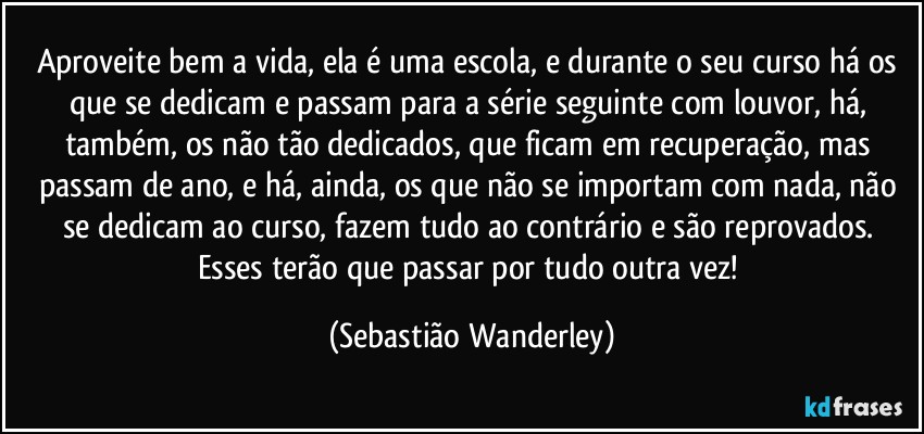 Aproveite bem a vida, ela é uma escola, e durante o seu curso há os que se dedicam e passam para a série seguinte com louvor, há, também, os não tão dedicados, que ficam em recuperação, mas passam de ano, e há, ainda, os que não se importam com nada, não se dedicam ao curso, fazem tudo ao contrário e são reprovados. Esses terão que passar por tudo outra vez! (Sebastião Wanderley)