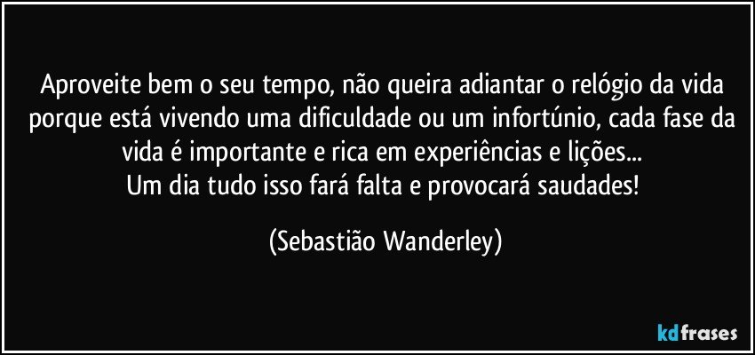 Aproveite bem o seu tempo, não queira adiantar o relógio da vida porque está vivendo uma dificuldade ou um infortúnio, cada fase da vida é importante e rica em experiências e lições... 
Um dia tudo isso fará falta e provocará saudades! (Sebastião Wanderley)