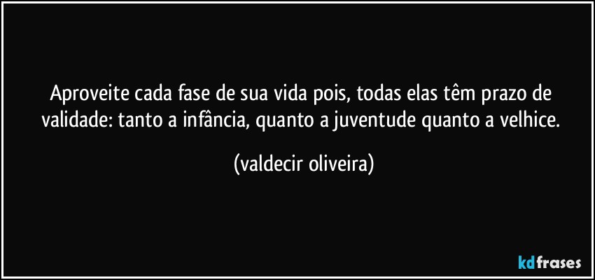 Aproveite cada fase de sua vida pois, todas elas têm prazo de validade: tanto a infância, quanto a juventude quanto a velhice. (valdecir oliveira)