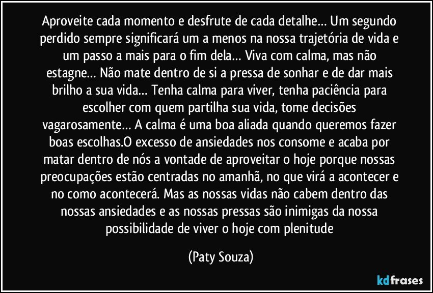 Aproveite cada momento e desfrute de cada detalhe… Um segundo perdido sempre significará um a menos na nossa trajetória de vida e um passo a mais para o fim dela… Viva com calma, mas não estagne… Não mate dentro de si a pressa de sonhar e de dar mais brilho a sua vida… Tenha calma para viver, tenha paciência para escolher com quem partilha sua vida, tome decisões vagarosamente… A calma é uma boa aliada quando queremos fazer boas escolhas.O excesso de ansiedades nos consome e acaba por matar dentro de nós a vontade de aproveitar o hoje porque nossas preocupações estão centradas no amanhã, no que virá a acontecer e no como acontecerá. Mas as nossas vidas não cabem dentro das nossas ansiedades e as nossas pressas são inimigas da nossa possibilidade de viver o hoje com plenitude (Paty Souza)