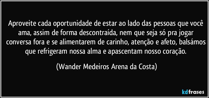 Aproveite cada oportunidade  de estar ao lado das pessoas que você ama, assim de forma descontraída, nem que seja só pra jogar conversa fora e se alimentarem de carinho, atenção e afeto, balsámos que refrigeram nossa alma e apascentam nosso coração. (Wander Medeiros Arena da Costa)