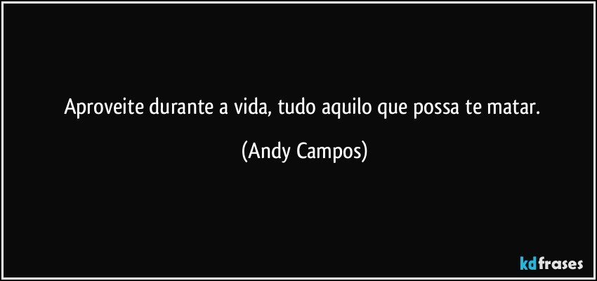 Aproveite durante a vida, tudo aquilo que possa te matar. (Andy Campos)