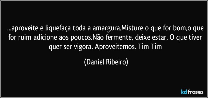 ...aproveite e liquefaça toda a amargura.Misture o que for bom,o que for ruim adicione aos poucos.Não fermente, deixe estar. O que tiver quer ser vigora. Aproveitemos. Tim Tim (Daniel Ribeiro)