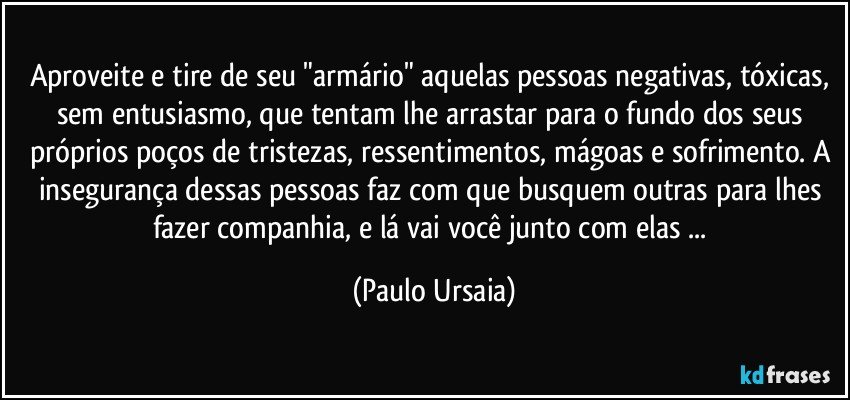 Aproveite e tire de seu "armário" aquelas pessoas negativas, tóxicas, sem entusiasmo, que tentam lhe arrastar para o fundo dos seus próprios poços de tristezas, ressentimentos, mágoas e sofrimento. A insegurança dessas pessoas faz com que busquem outras para lhes fazer companhia, e lá vai você junto com elas ... (Paulo Ursaia)