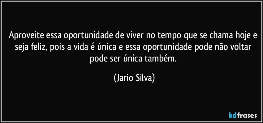 Aproveite essa oportunidade de viver no tempo que se chama hoje e seja feliz, pois a vida é única e essa oportunidade pode não voltar pode ser única também. (Jario Silva)