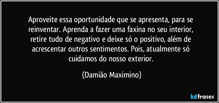 Aproveite essa oportunidade que se apresenta, para se 
reinventar. Aprenda a fazer uma faxina no seu interior, 
retire tudo de negativo e deixe só o positivo, além de 
acrescentar outros sentimentos. Pois, atualmente só 
cuidamos do nosso exterior. (Damião Maximino)