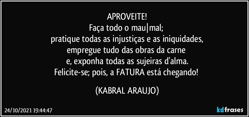 APROVEITE!
Faça todo o mau|mal; 
pratique todas as injustiças e as iniquidades,
empregue tudo das obras da carne 
e, exponha todas as sujeiras d'alma.
Felicite-se; pois, a FATURA está chegando! (KABRAL ARAUJO)