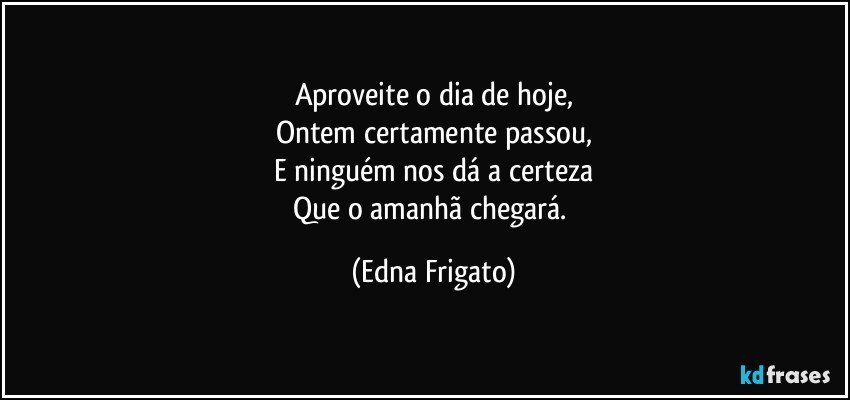 Aproveite o dia de hoje,
Ontem certamente passou,
E ninguém nos dá a certeza
Que o amanhã chegará. (Edna Frigato)