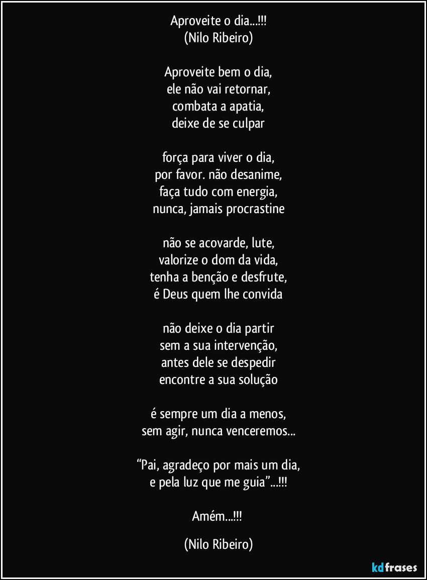 Aproveite o dia...!!!
(Nilo Ribeiro)

Aproveite bem o dia,
ele não vai retornar,
combata a apatia,
deixe de se culpar

força para viver o dia,
por favor. não desanime,
faça tudo com energia,
nunca, jamais procrastine

não se acovarde, lute,
valorize o dom da vida,
tenha a benção e desfrute,
é Deus quem lhe convida

não deixe o dia partir
sem a sua intervenção,
antes dele se despedir
encontre a sua solução

é sempre um dia a menos,
sem agir, nunca venceremos...

“Pai, agradeço por mais um dia,
e pela luz que me guia”...!!!

Amém...!!! (Nilo Ribeiro)