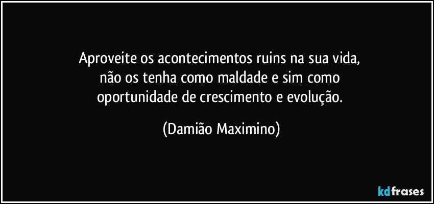 Aproveite os acontecimentos ruins na sua vida, 
não os tenha como maldade e sim como 
oportunidade de crescimento e evolução. (Damião Maximino)