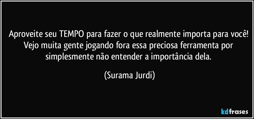 Aproveite seu TEMPO para fazer o que realmente importa para você! Vejo muita gente jogando fora essa preciosa ferramenta por simplesmente não entender a importância dela. (Surama Jurdi)