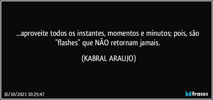 ...aproveite todos os instantes, momentos e minutos; pois, são "flashes" que NÃO retornam jamais. (KABRAL ARAUJO)