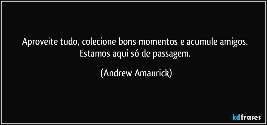 Aproveite tudo, colecione bons momentos e acumule amigos. Estamos aqui só de passagem. (Andrew Amaurick)