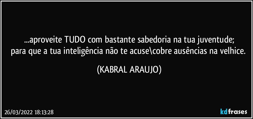 ...aproveite TUDO com bastante sabedoria na tua juventude;
para que a tua inteligência não te acuse\cobre ausências na velhice. (KABRAL ARAUJO)