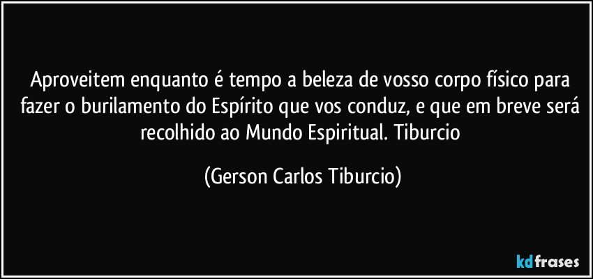 Aproveitem enquanto é tempo a beleza de vosso corpo físico para fazer o burilamento do Espírito que vos conduz, e que em breve será recolhido ao Mundo Espiritual. Tiburcio (Gerson Carlos Tiburcio)