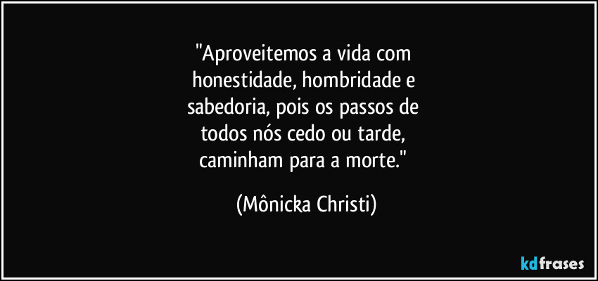 "Aproveitemos a vida com 
honestidade, hombridade e 
sabedoria, pois os passos de 
todos nós cedo ou tarde, 
caminham para a morte." (Mônicka Christi)