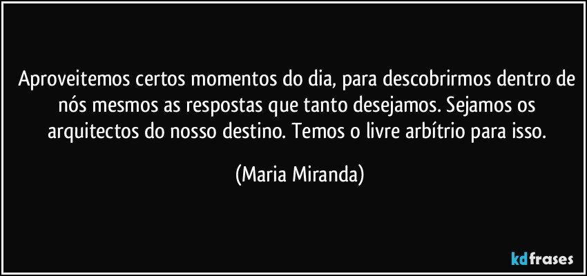 Aproveitemos certos momentos do dia, para descobrirmos dentro de nós mesmos as respostas que tanto desejamos. Sejamos os arquitectos do nosso destino. Temos o livre arbítrio para isso. (Maria Miranda)