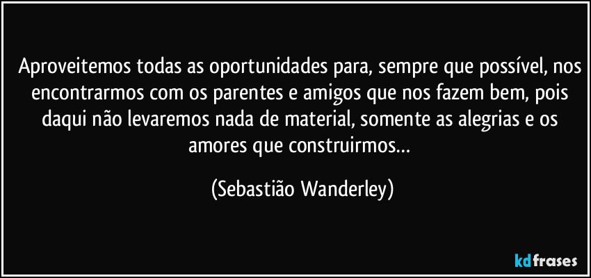 Aproveitemos todas as oportunidades para, sempre que possível, nos encontrarmos com os parentes e amigos que nos fazem bem, pois daqui não levaremos nada de material, somente as alegrias e os amores que construirmos… (Sebastião Wanderley)