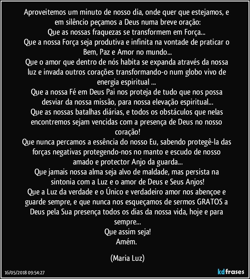 Aproveitemos um minuto de nosso dia, onde quer que estejamos, e em silêncio peçamos a Deus numa breve oração:
Que as nossas fraquezas se transformem em Força... 
Que a nossa Força seja produtiva e infinita na vontade de praticar o Bem, Paz e Amor no mundo...
Que o amor que dentro de nós habita se expanda através da nossa luz e invada outros corações transformando-o num globo vivo de energia espiritual ... 
Que a nossa Fé em Deus Pai nos proteja de tudo que nos possa desviar da nossa missão, para nossa elevação espiritual...
Que as nossas batalhas diárias, e todos os obstáculos que nelas encontremos sejam vencidas com a presença de Deus no nosso coração!
Que nunca percamos a essência do nosso Eu, sabendo protegê-la das forças negativas protegendo-nos no manto e escudo de nosso amado e protector Anjo da guarda...
Que jamais nossa alma seja alvo de maldade, mas persista na sintonia com a Luz e o amor de Deus e Seus Anjos!
Que a Luz da verdade e o Único e verdadeiro amor nos abençoe e guarde sempre, e que nunca nos esqueçamos de sermos GRATOS a Deus pela Sua presença todos os dias da nossa vida, hoje e para sempre...
Que assim seja!
Amém. (Maria Luz)