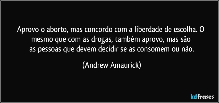 Aprovo o aborto, mas concordo com a liberdade de escolha. O mesmo que com as drogas, também aprovo, mas são 
 as pessoas que devem decidir se as consomem ou não. (Andrew Amaurick)