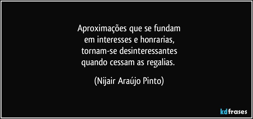 Aproximações que se fundam
em interesses e honrarias,
tornam-se desinteressantes
quando cessam as regalias. (Nijair Araújo Pinto)