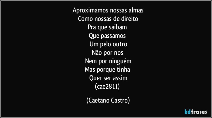 Aproximamos nossas almas
Como nossas de direito
Pra que saibam 
Que passamos 
Um pelo outro
Não por nos 
Nem por ninguém
Mas porque tinha 
Quer ser assim
(cae2811) (Caetano Castro)