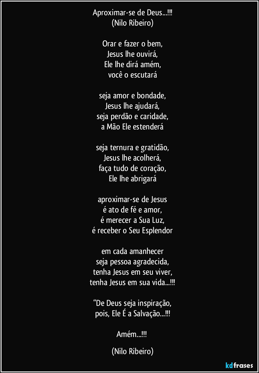 Aproximar-se de Deus...!!!
(Nilo Ribeiro)

Orar e fazer o bem,
Jesus lhe ouvirá,
Ele lhe dirá amém,
você o escutará

seja amor e bondade,
Jesus lhe ajudará,
seja perdão e caridade,
a Mão Ele estenderá

seja ternura e gratidão,
Jesus lhe acolherá,
faça tudo de coração,
Ele lhe abrigará

aproximar-se de Jesus
é ato de fé e amor,
é merecer a Sua Luz,
é receber o Seu Esplendor

em cada amanhecer
seja pessoa agradecida,
tenha Jesus em seu viver,
tenha Jesus em sua vida...!!!

“De Deus seja inspiração,
pois, Ele É a Salvação...!!!

Amém...!!! (Nilo Ribeiro)