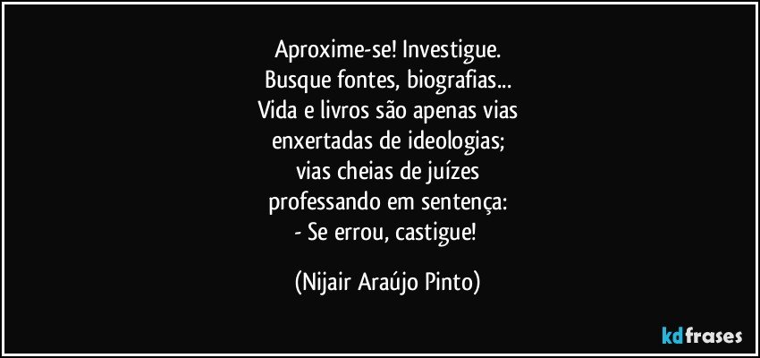 Aproxime-se! Investigue.
Busque fontes, biografias...
Vida e livros são apenas vias
enxertadas de ideologias;
vias cheias de juízes
professando em sentença:
- Se errou, castigue! (Nijair Araújo Pinto)