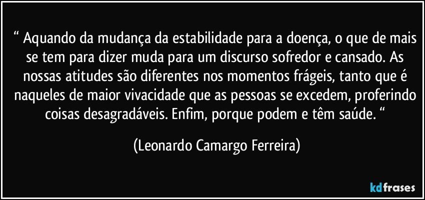 “ Aquando da mudança da estabilidade para a doença, o que de mais se tem para dizer muda para um discurso sofredor e cansado. As nossas atitudes são diferentes nos momentos frágeis, tanto que é naqueles de maior vivacidade que as pessoas se excedem, proferindo coisas desagradáveis. Enfim, porque podem e têm saúde. “ (Leonardo Camargo Ferreira)