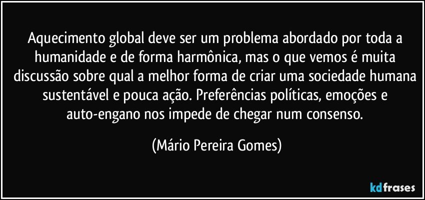 Aquecimento global deve ser um problema abordado por toda a humanidade e de forma harmônica, mas o que vemos é muita discussão sobre qual a melhor forma de criar uma sociedade humana sustentável e pouca ação. Preferências políticas, emoções e auto-engano nos impede de chegar num consenso. (Mário Pereira Gomes)