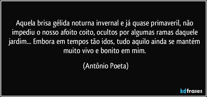 Aquela brisa gélida noturna invernal e já quase primaveril, não impediu o nosso afoito coito, ocultos por algumas ramas daquele jardim... Embora em tempos tão idos, tudo aquilo ainda se mantém muito vivo e bonito em mim. (Antônio Poeta)
