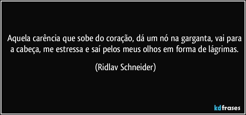 Aquela carência que sobe do coração, dá um nó na garganta, vai para a cabeça, me estressa e saí pelos meus olhos em forma de lágrimas. (Ridlav Schneider)