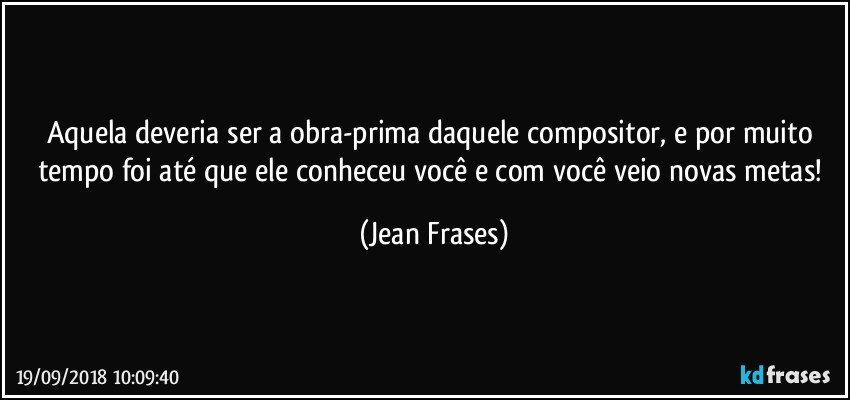 Aquela deveria ser a obra-prima daquele compositor, e por muito tempo foi até que ele conheceu você e com você veio novas metas! (Jean Frases)