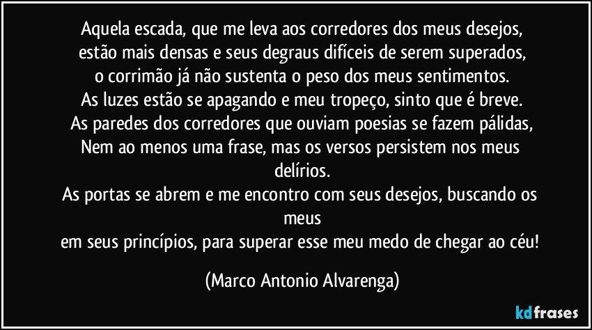 Aquela escada, que me leva aos corredores dos meus desejos,
estão mais densas e seus degraus difíceis de serem superados,
o corrimão já não sustenta o peso dos meus sentimentos.
As luzes estão se apagando e meu tropeço, sinto que é breve.
As paredes dos corredores que ouviam poesias se fazem pálidas,
Nem ao menos uma frase, mas os versos persistem nos meus delírios.
As portas se abrem e me encontro com seus desejos, buscando os meus
em seus princípios, para superar esse meu medo de chegar ao céu! (Marco Antonio Alvarenga)