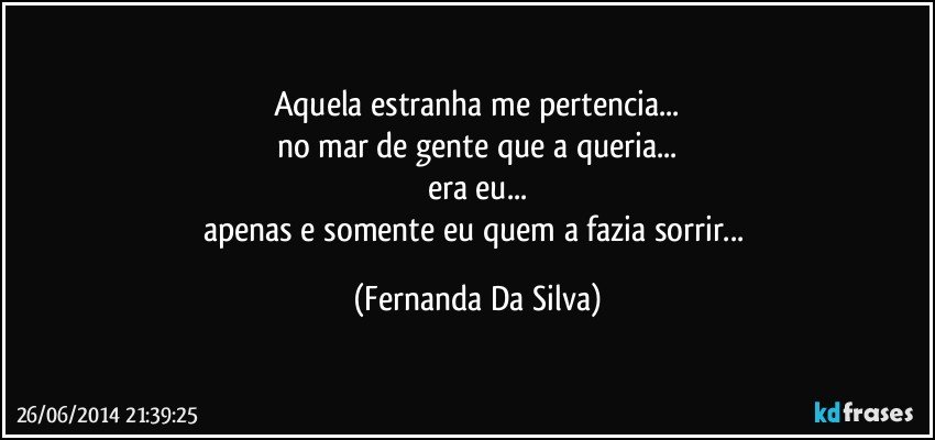 Aquela estranha me pertencia...
no mar de gente que a queria...
era eu...
apenas e somente eu quem a fazia sorrir... (Fernanda Da Silva)