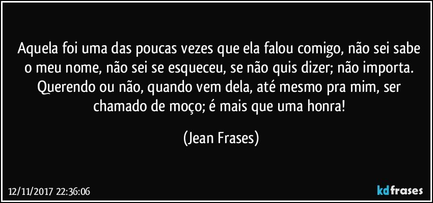 Aquela foi uma das poucas vezes que ela falou comigo, não sei sabe o meu nome, não sei se esqueceu, se não quis dizer; não importa. Querendo ou não, quando vem dela, até mesmo pra mim, ser chamado de moço; é mais que uma honra! (Jean Frases)