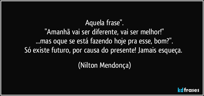 Aquela frase".
"Amanhã vai ser diferente, vai ser melhor!"
...mas oque se está fazendo hoje pra esse, bom?".
Só existe futuro, por causa do presente! Jamais esqueça. (Nilton Mendonça)