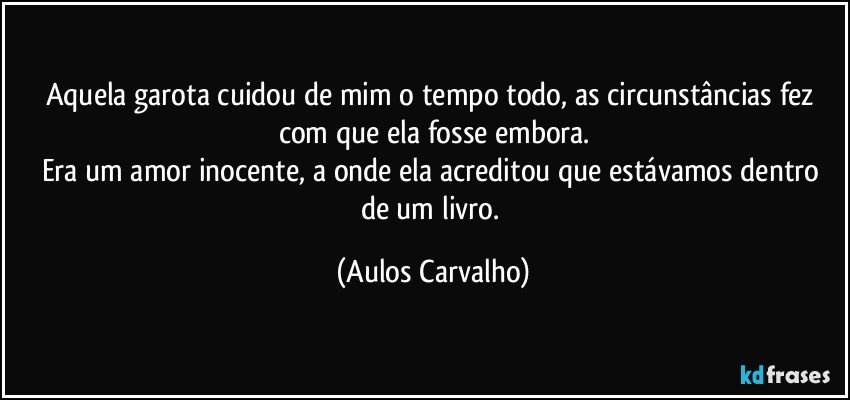 Aquela garota cuidou de mim o tempo todo, as circunstâncias fez com que ela fosse embora.
Era um amor inocente, a onde ela acreditou que estávamos dentro de um livro. (Aulos Carvalho)