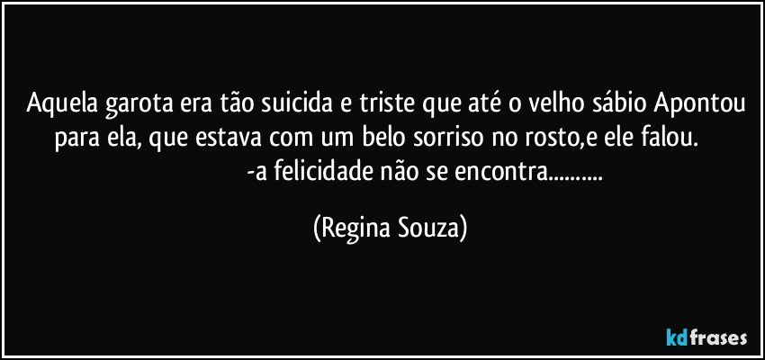 Aquela garota era tão suicida e triste que até o velho sábio Apontou para ela, que estava com um belo sorriso no rosto,e ele falou.                                                      -a felicidade não se encontra... (Regina Souza)