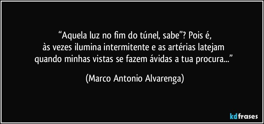 “Aquela luz no fim do túnel, sabe”? Pois é,
às vezes ilumina intermitente e as artérias latejam 
quando minhas vistas se fazem ávidas a tua procura...” (Marco Antonio Alvarenga)