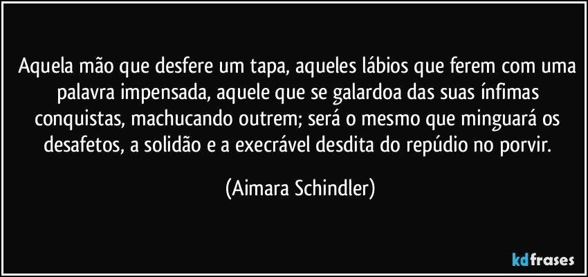 Aquela mão que desfere um tapa, aqueles lábios que ferem com uma palavra impensada, aquele que se galardoa das suas ínfimas conquistas, machucando outrem; será o mesmo que minguará os desafetos, a solidão e a execrável desdita do repúdio no porvir. (Aimara Schindler)