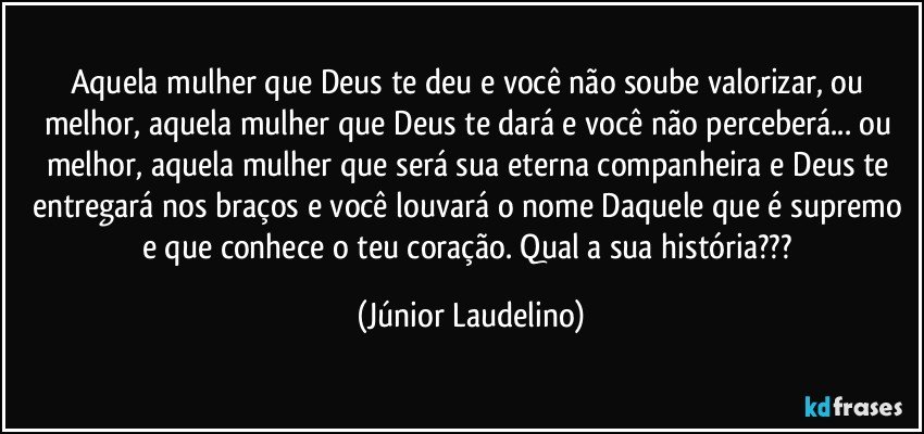 Aquela mulher que Deus te deu e você não soube valorizar, ou melhor, aquela mulher que Deus te dará e você não perceberá... ou melhor, aquela mulher que será sua eterna companheira e Deus te entregará nos braços e você louvará o nome Daquele que é supremo e que conhece o teu coração. Qual a sua história??? (Júnior Laudelino)