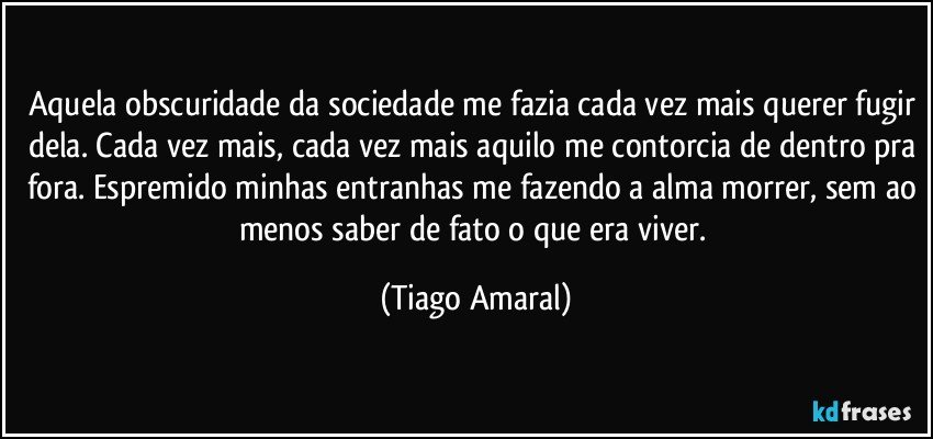 Aquela obscuridade da sociedade me fazia cada vez mais querer fugir dela. Cada vez mais, cada vez mais aquilo me contorcia de dentro pra fora. Espremido minhas entranhas me fazendo a alma morrer, sem ao menos saber de fato o que era viver. (Tiago Amaral)