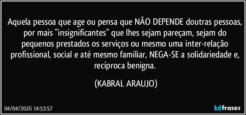Aquela pessoa que age ou pensa que NÃO DEPENDE doutras pessoas, por mais "insignificantes" que lhes sejam pareçam, sejam do pequenos prestados os serviços ou mesmo uma inter-relação profissional, social e até mesmo familiar, NEGA-SE a solidariedade e, recíproca benigna. (KABRAL ARAUJO)