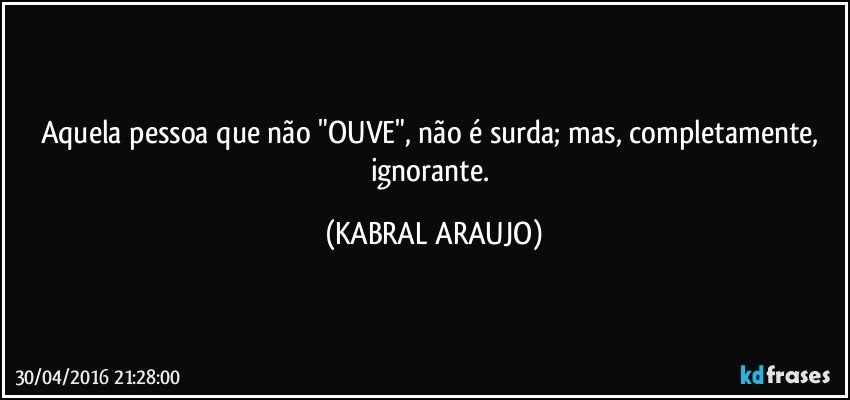 Aquela pessoa que não "OUVE", não é surda; mas, completamente, ignorante. (KABRAL ARAUJO)