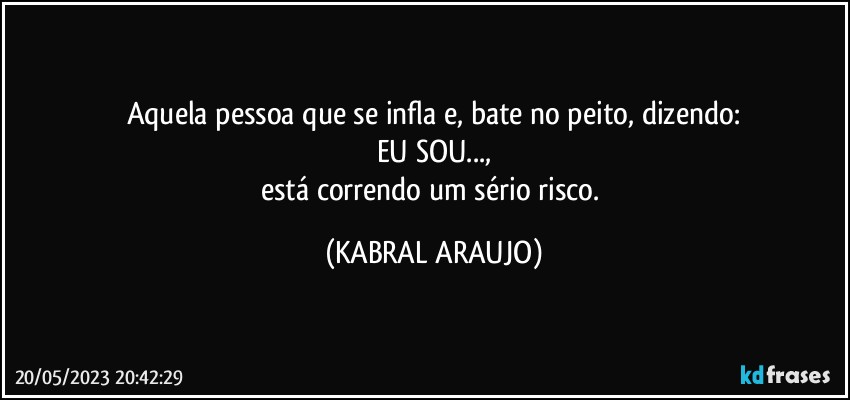 Aquela pessoa que se infla e, bate no peito, dizendo:
EU SOU...,
está correndo um sério risco. (KABRAL ARAUJO)