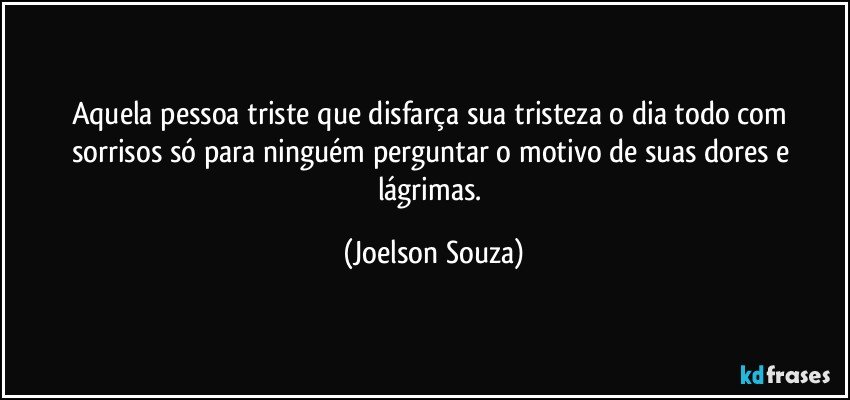 Aquela pessoa triste que disfarça sua tristeza o dia todo com sorrisos só para ninguém perguntar o motivo de suas dores e lágrimas. (Joelson Souza)